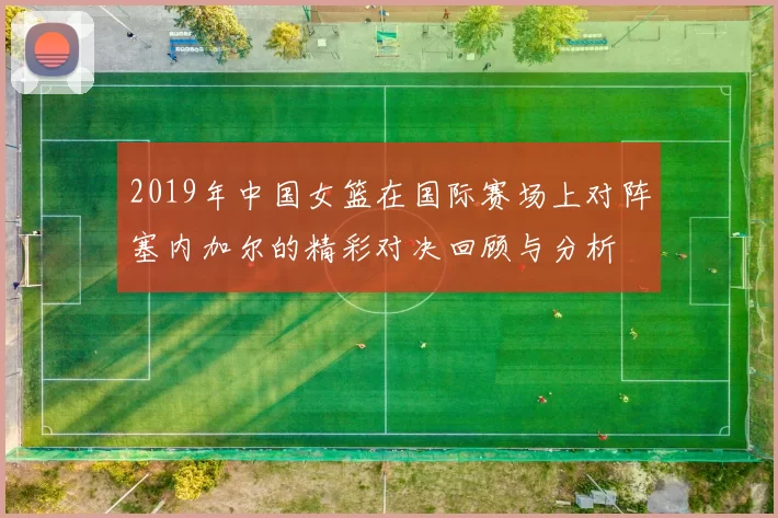 2019年中国女篮在国际赛场上对阵塞内加尔的精彩对决回顾与分析