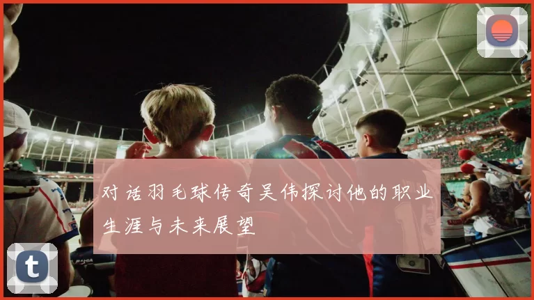 对话羽毛球传奇吴伟探讨他的职业生涯与未来展望