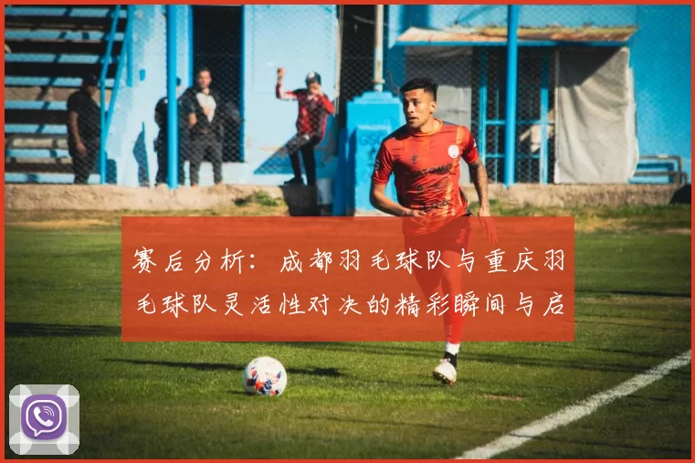 赛后分析：成都羽毛球队与重庆羽毛球队灵活性对决的精彩瞬间与启示