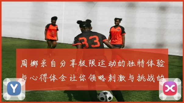 周娜亲自分享极限运动的独特体验与心得体会让你领略刺激与挑战的魅力