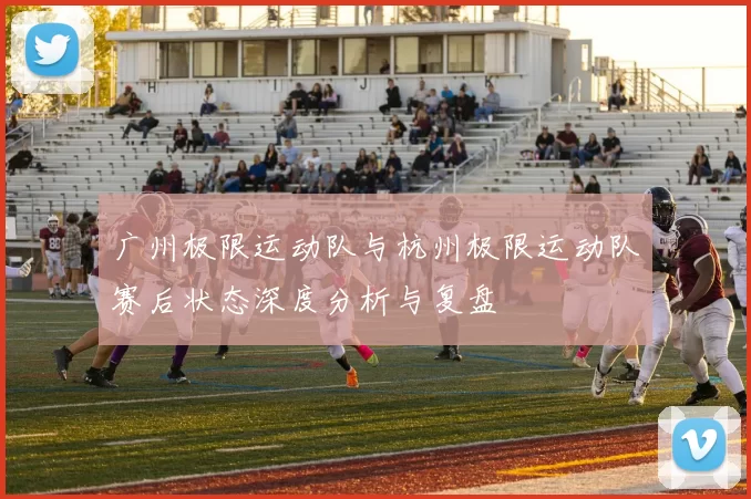广州极限运动队与杭州极限运动队赛后状态深度分析与复盘