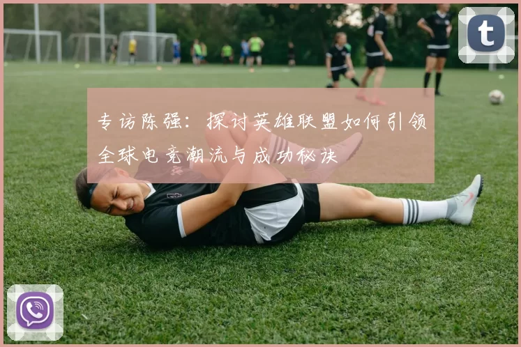 专访陈强：探讨英雄联盟如何引领全球电竞潮流与成功秘诀