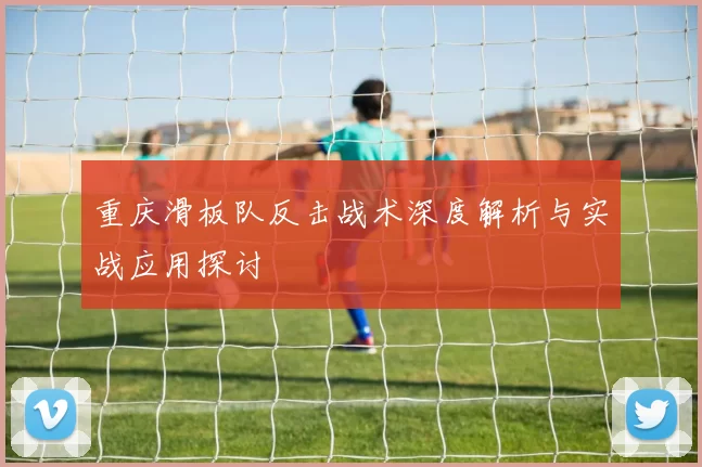 重庆滑板队反击战术深度解析与实战应用探讨