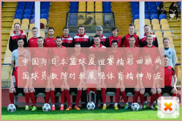 中国与日本篮球友谊赛精彩回顾两国球员激烈对抗展现体育精神与友谊