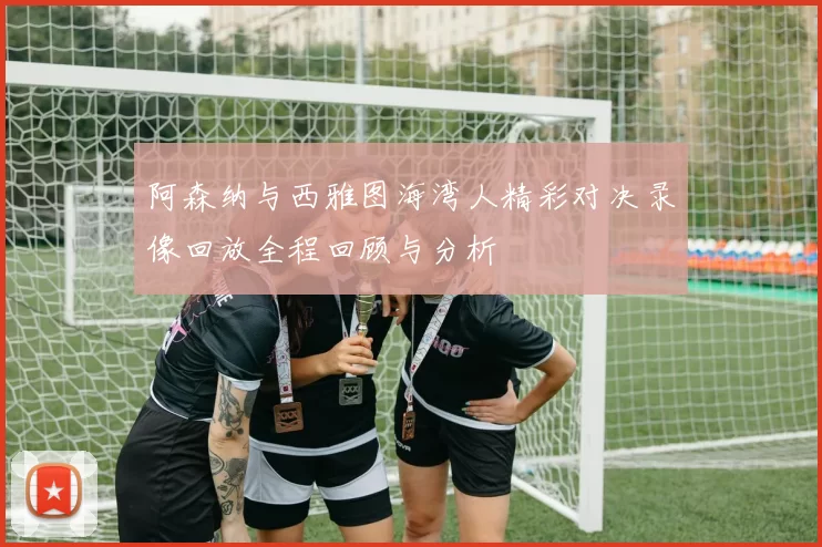 阿森纳与西雅图海湾人精彩对决录像回放全程回顾与分析
