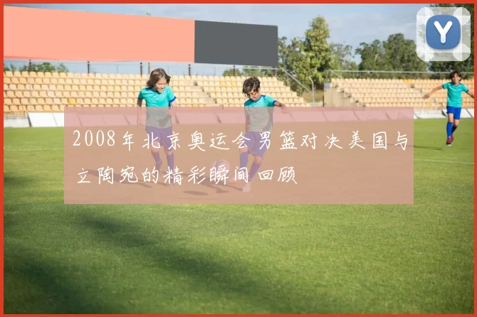 2008年北京奥运会男篮对决美国与立陶宛的精彩瞬间回顾