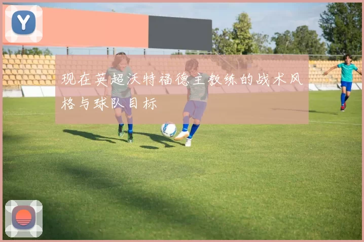 现在英超沃特福德主教练的战术风格与球队目标