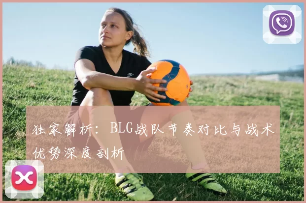 独家解析：BLG战队节奏对比与战术优势深度剖析