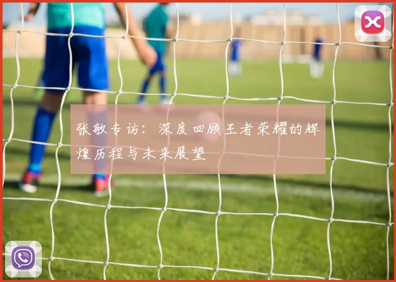 张敏专访：深度回顾王者荣耀的辉煌历程与未来展望