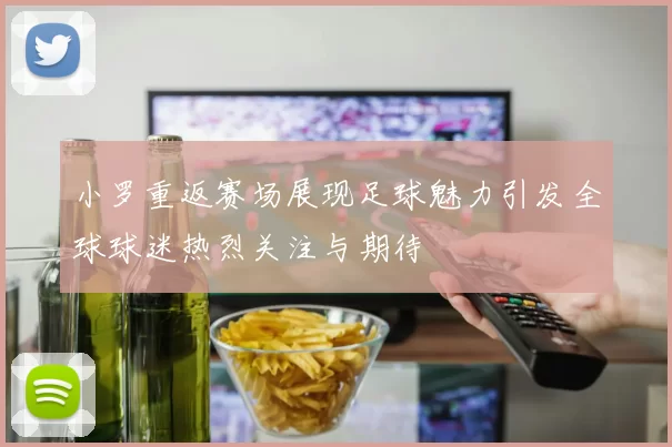 小罗重返赛场展现足球魅力引发全球球迷热烈关注与期待