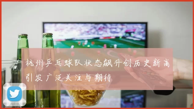 杭州乒乓球队状态飙升创历史新高引发广泛关注与期待