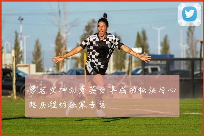 攀岩女神刘秀英分享成功秘诀与心路历程的独家专访