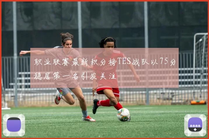 职业联赛最新积分榜TES战队以75分稳居第一名引发关注