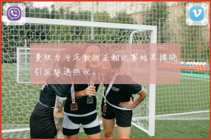 曼联与河床激战正酣比赛结果揭晓引发球迷热议