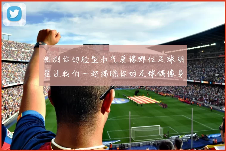 测测你的脸型和气质像哪位足球明星让我们一起揭晓你的足球偶像身份