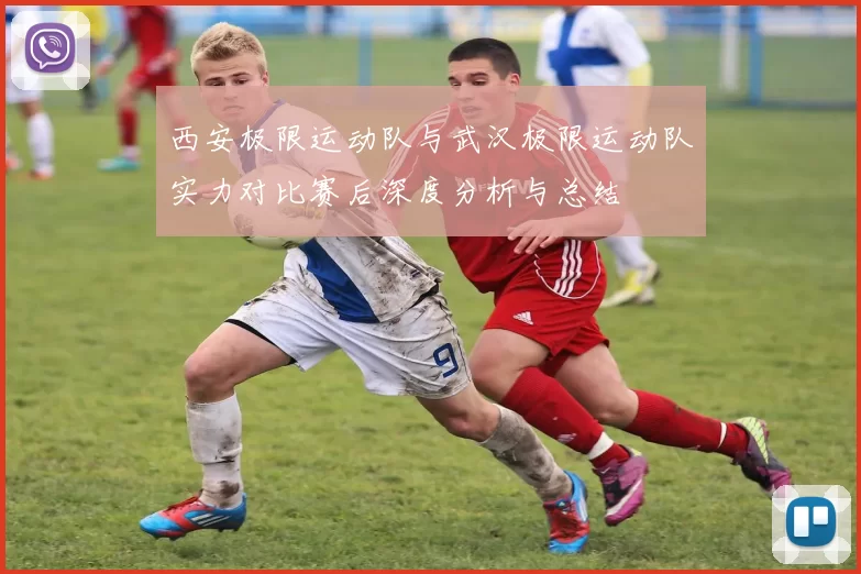 西安极限运动队与武汉极限运动队实力对比赛后深度分析与总结