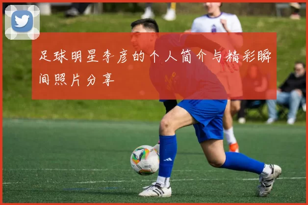 足球明星李彦的个人简介与精彩瞬间照片分享