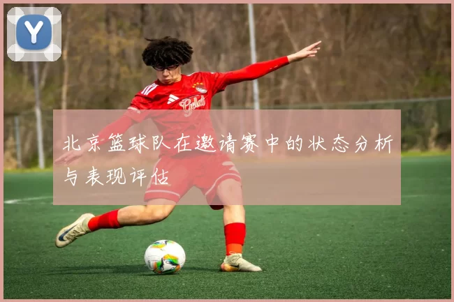 北京篮球队在邀请赛中的状态分析与表现评估