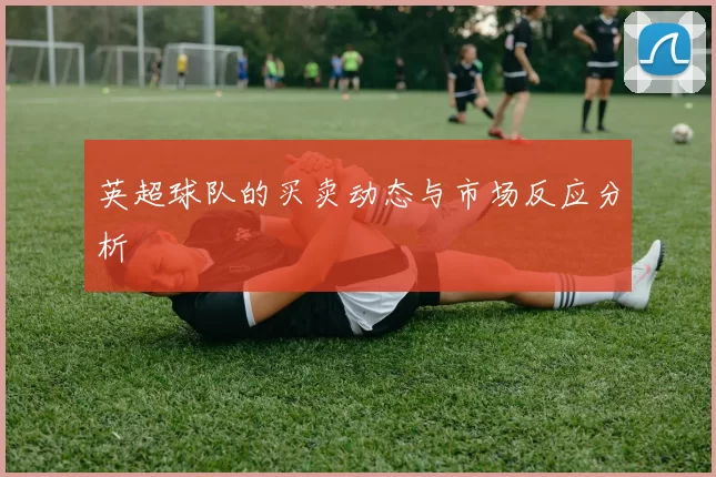 英超球队的买卖动态与市场反应分析