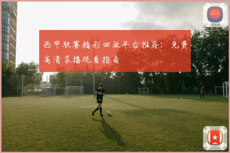 西甲联赛精彩回放平台推荐：免费高清录播观看指南