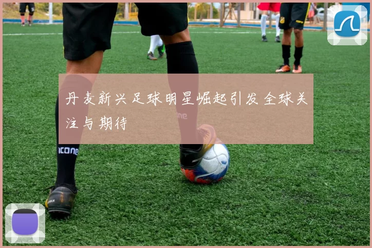 丹麦新兴足球明星崛起引发全球关注与期待