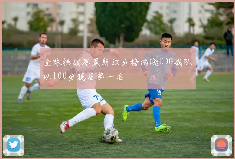 全球挑战赛最新积分榜揭晓EDG战队以100分稳居第一名