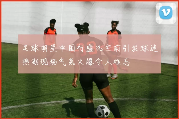 足球明星中国行盛况空前引发球迷热潮现场气氛火爆令人难忘
