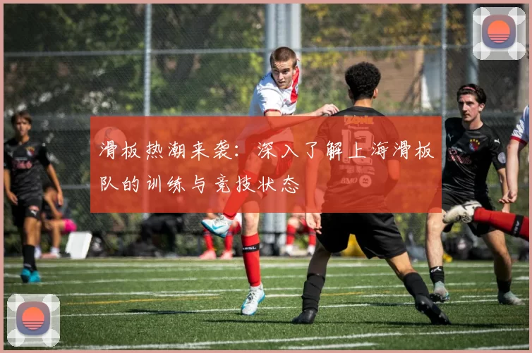 滑板热潮来袭：深入了解上海滑板队的训练与竞技状态