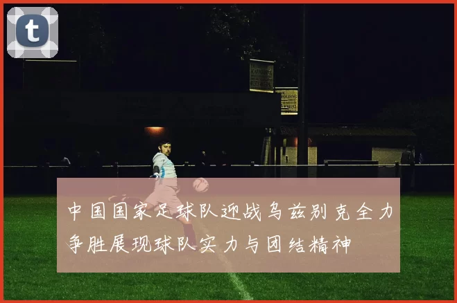 中国国家足球队迎战乌兹别克全力争胜展现球队实力与团结精神