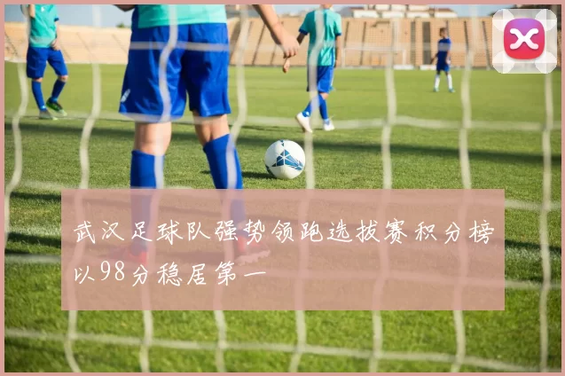 武汉足球队强势领跑选拔赛积分榜以98分稳居第一
