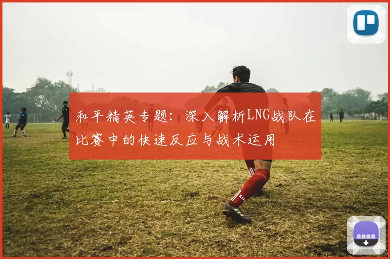 和平精英专题：深入解析LNG战队在比赛中的快速反应与战术运用