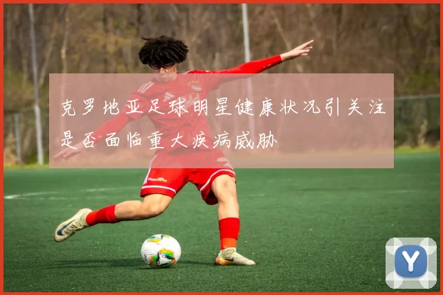 克罗地亚足球明星健康状况引关注是否面临重大疾病威胁