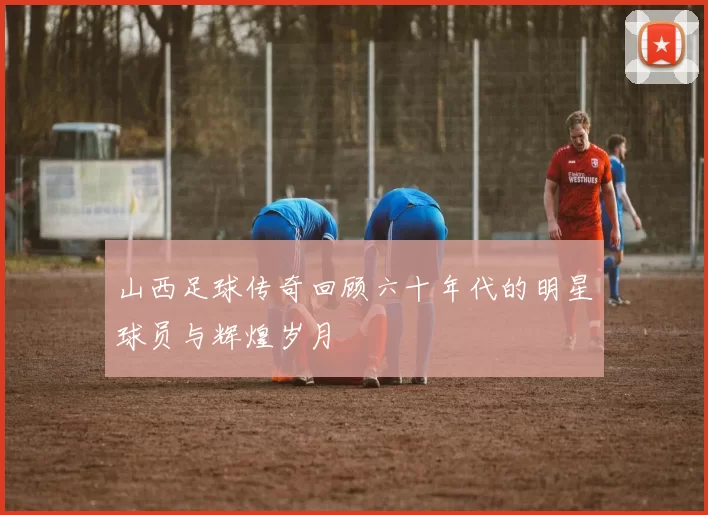 山西足球传奇回顾六十年代的明星球员与辉煌岁月