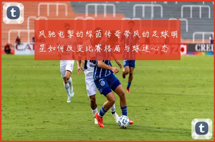 风驰电掣的绿茵传奇带风的足球明星如何改变比赛格局与球迷心态