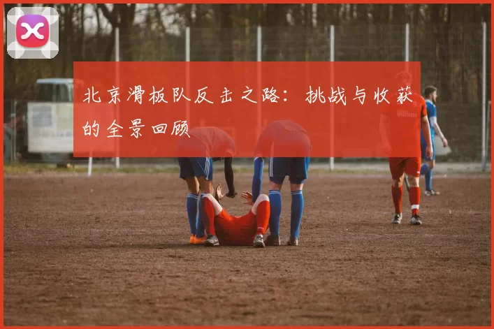 北京滑板队反击之路：挑战与收获的全景回顾