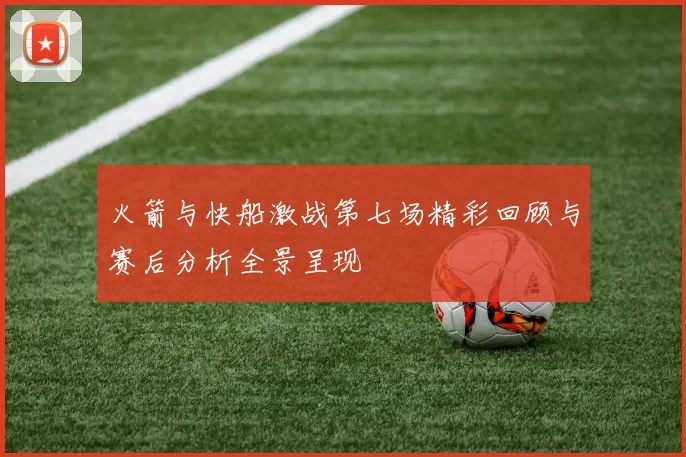 火箭与快船激战第七场精彩回顾与赛后分析全景呈现