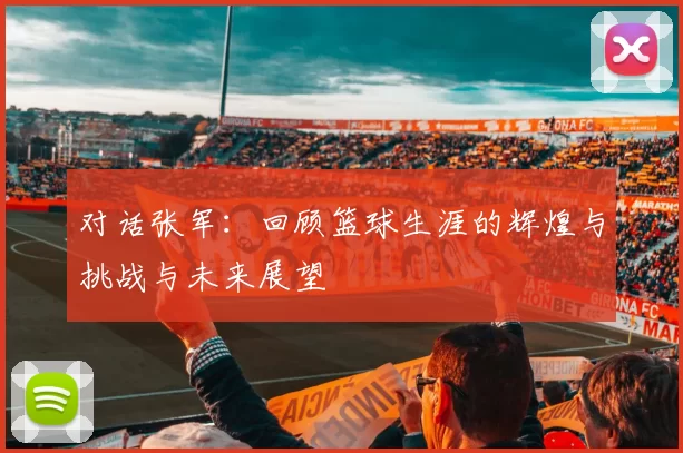 对话张军：回顾篮球生涯的辉煌与挑战与未来展望