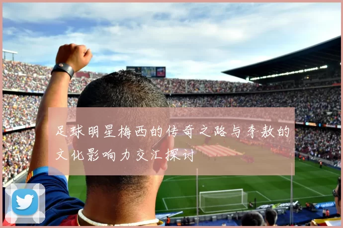 足球明星梅西的传奇之路与李敖的文化影响力交汇探讨