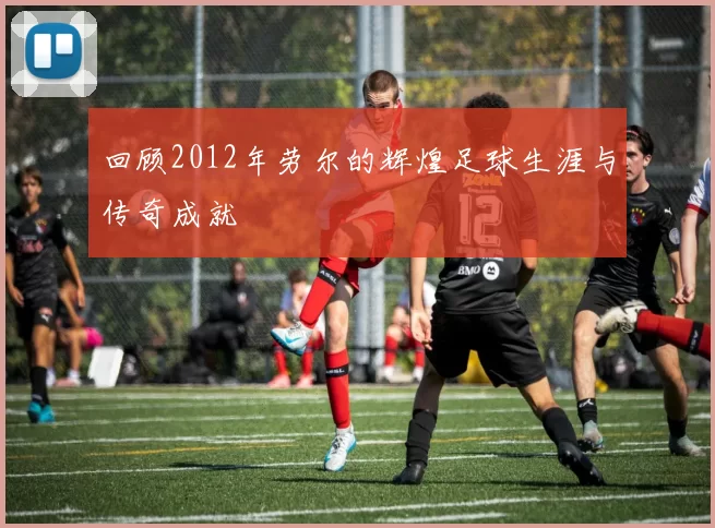 回顾2012年劳尔的辉煌足球生涯与传奇成就