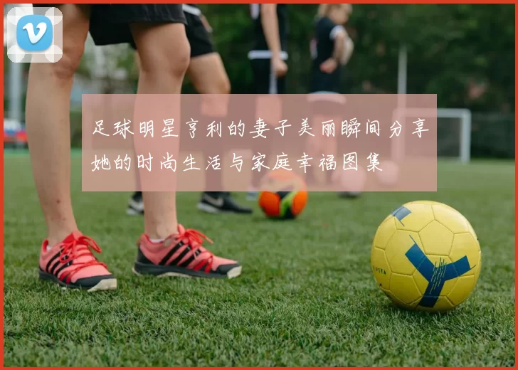足球明星亨利的妻子美丽瞬间分享她的时尚生活与家庭幸福图集