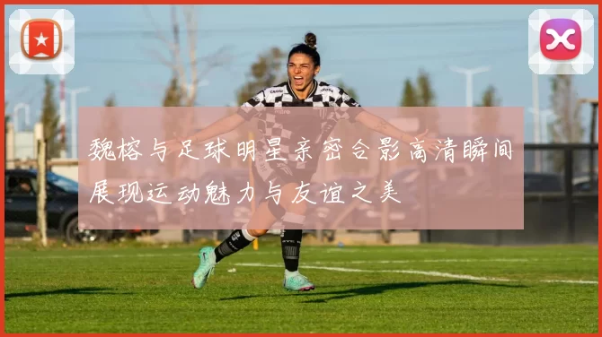 魏榕与足球明星亲密合影高清瞬间展现运动魅力与友谊之美